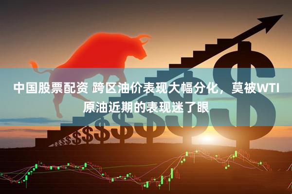 中国股票配资 跨区油价表现大幅分化，莫被WTI原油近期的表现迷了眼