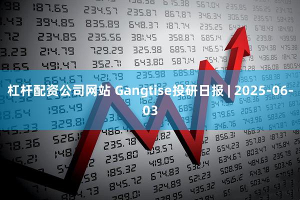 杠杆配资公司网站 Gangtise投研日报 | 2025-06-03