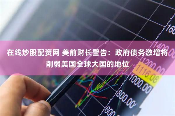在线炒股配资网 美前财长警告：政府债务激增将削弱美国全球大国的地位