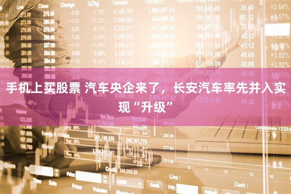 手机上买股票 汽车央企来了，长安汽车率先并入实现“升级”