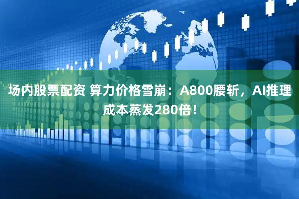 场内股票配资 算力价格雪崩：A800腰斩，AI推理成本蒸发280倍！