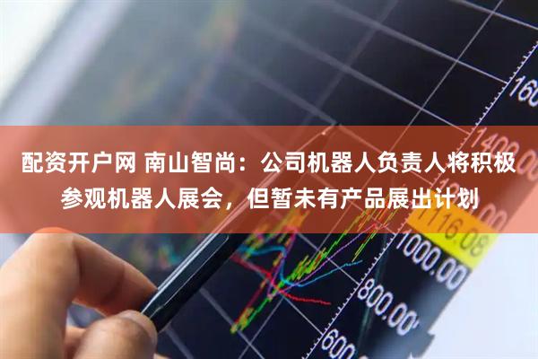 配资开户网 南山智尚：公司机器人负责人将积极参观机器人展会，但暂未有产品展出计划