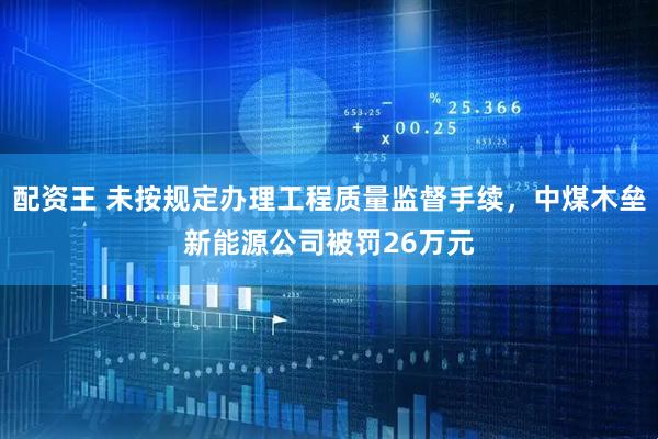 配资王 未按规定办理工程质量监督手续，中煤木垒新能源公司被罚26万元
