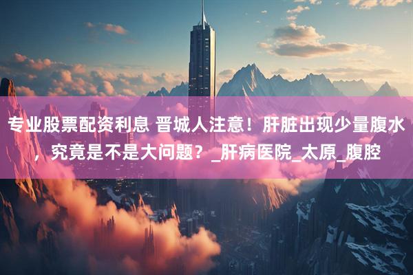 专业股票配资利息 晋城人注意！肝脏出现少量腹水，究竟是不是大问题？_肝病医院_太原_腹腔