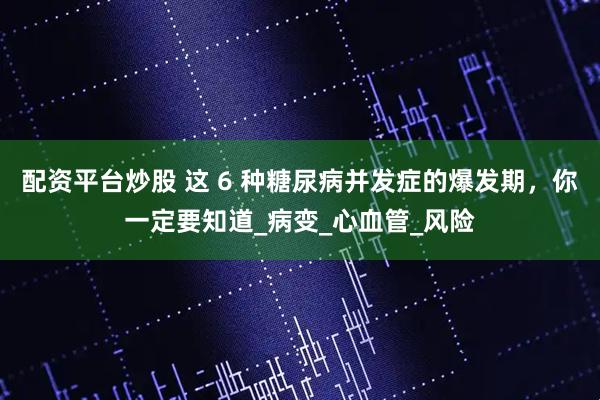 配资平台炒股 这 6 种糖尿病并发症的爆发期，你一定要知道_病变_心血管_风险