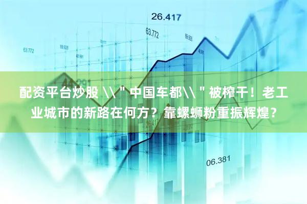 配资平台炒股 \＂中国车都\＂被榨干！老工业城市的新路在何方？靠螺蛳粉重振辉煌？