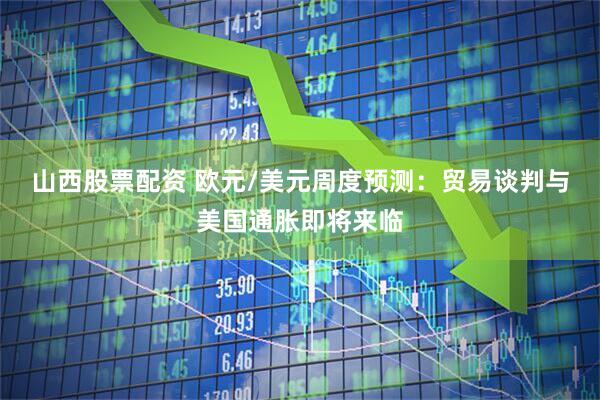 山西股票配资 欧元/美元周度预测：贸易谈判与美国通胀即将来临