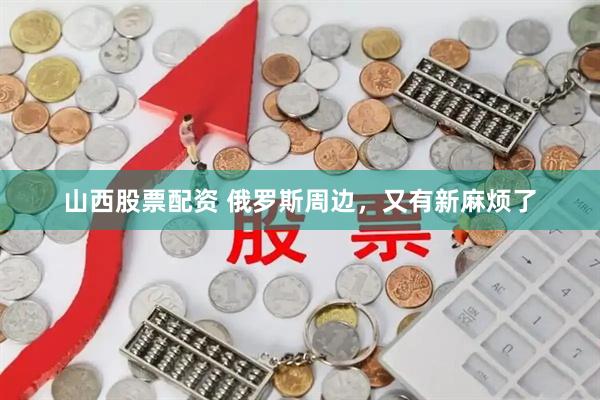 山西股票配资 俄罗斯周边，又有新麻烦了