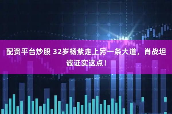 配资平台炒股 32岁杨紫走上另一条大道，肖战坦诚证实这点！