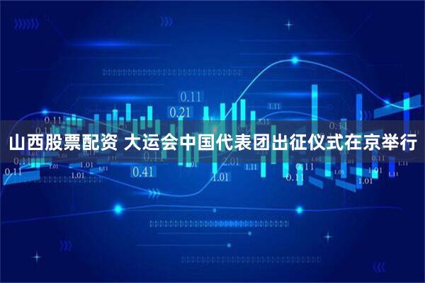 山西股票配资 大运会中国代表团出征仪式在京举行