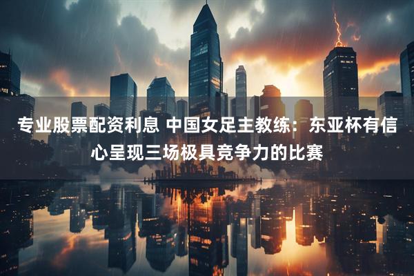 专业股票配资利息 中国女足主教练：东亚杯有信心呈现三场极具竞争力的比赛