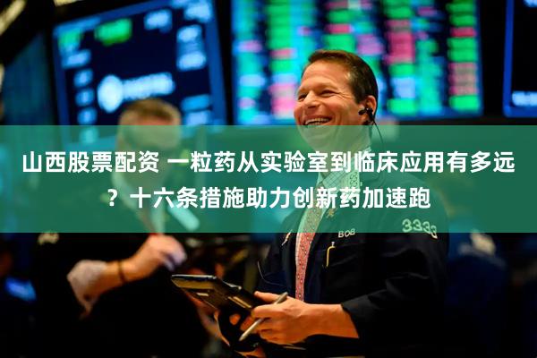山西股票配资 一粒药从实验室到临床应用有多远？十六条措施助力创新药加速跑