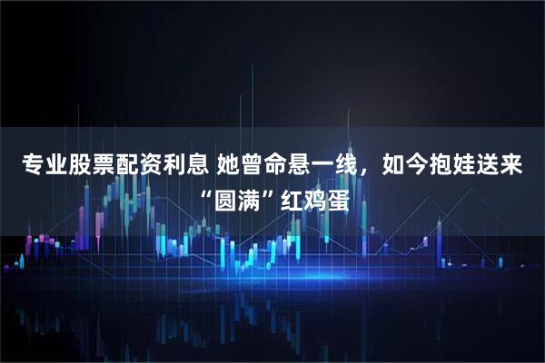 专业股票配资利息 她曾命悬一线，如今抱娃送来“圆满”红鸡蛋