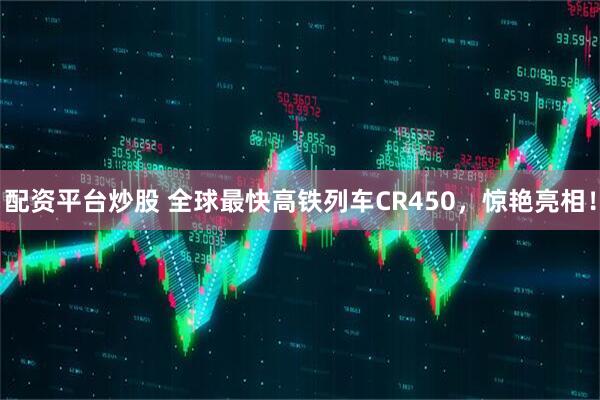 配资平台炒股 全球最快高铁列车CR450，惊艳亮相！