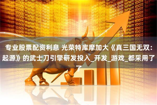 专业股票配资利息 光荣特库摩加大《真三国无双：起源》的武士刀引擎研发投入_开发_游戏_都采用了