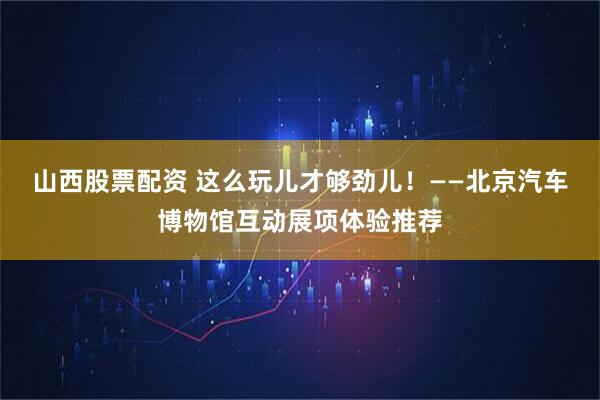 山西股票配资 这么玩儿才够劲儿！——北京汽车博物馆互动展项体验推荐