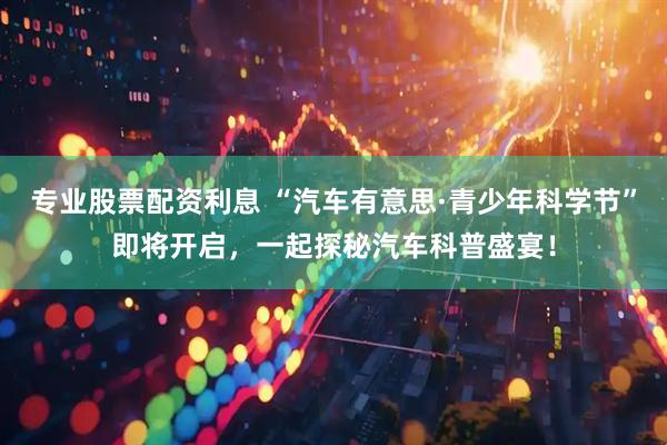 专业股票配资利息 “汽车有意思·青少年科学节”即将开启，一起探秘汽车科普盛宴！