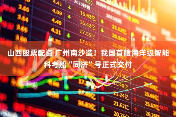 山西股票配资 广州南沙造！我国首艘海洋级智能科考船“同济”号正式交付