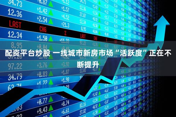 配资平台炒股 一线城市新房市场“活跃度”正在不断提升
