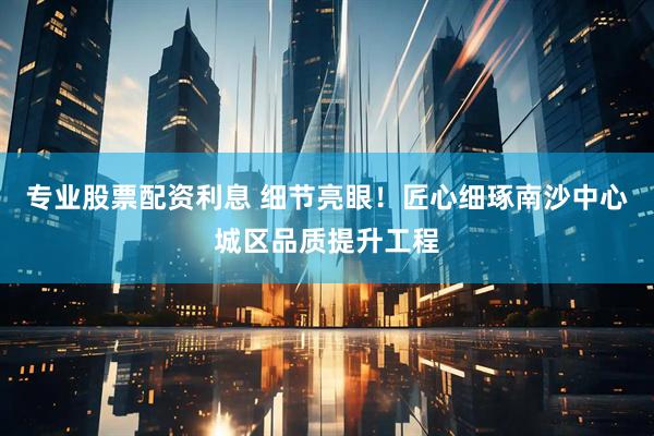 专业股票配资利息 细节亮眼！匠心细琢南沙中心城区品质提升工程