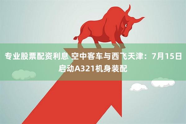 专业股票配资利息 空中客车与西飞天津：7月15日启动A321机身装配