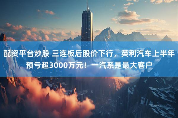配资平台炒股 三连板后股价下行，英利汽车上半年预亏超3000万元！一汽系是最大客户
