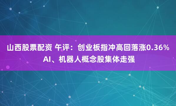 山西股票配资 午评：创业板指冲高回落涨0.36% AI、机器人概念股集体走强