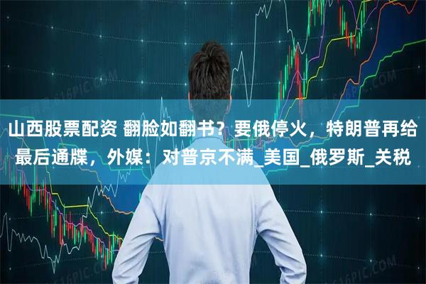 山西股票配资 翻脸如翻书？要俄停火，特朗普再给最后通牒，外媒：对普京不满_美国_俄罗斯_关税