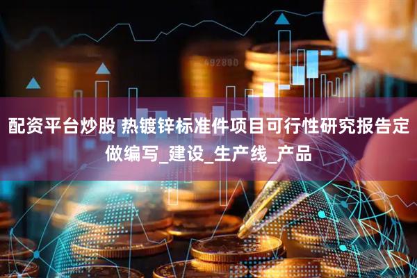 配资平台炒股 热镀锌标准件项目可行性研究报告定做编写_建设_生产线_产品