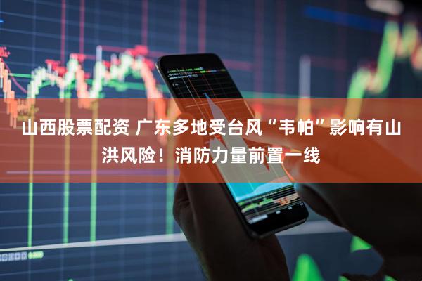 山西股票配资 广东多地受台风“韦帕”影响有山洪风险！消防力量前置一线