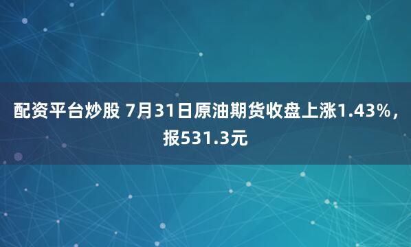 配资平台炒股 7月31日原油期货收盘上涨1.43%，报531.3元