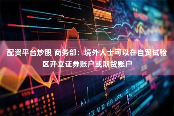 配资平台炒股 商务部：境外人士可以在自贸试验区开立证券账户或期货账户