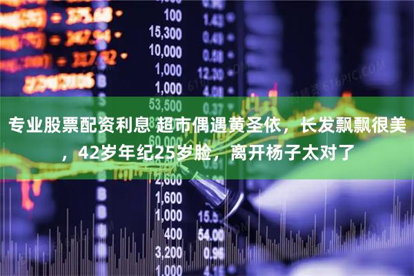 专业股票配资利息 超市偶遇黄圣依，长发飘飘很美，42岁年纪25岁脸，离开杨子太对了