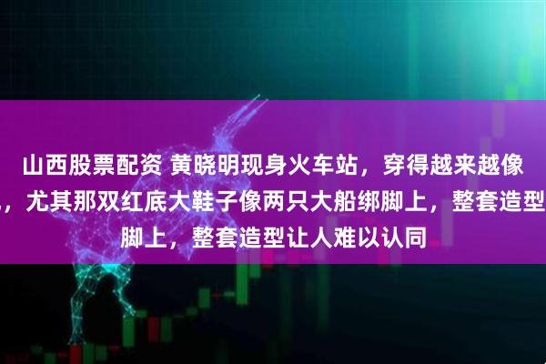 山西股票配资 黄晓明现身火车站，穿得越来越像太古里街头风，尤其那双红底大鞋子像两只大船绑脚上，整套造型让人难以认同
