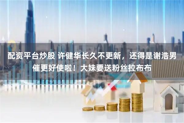 配资平台炒股 许健华长久不更新，还得是谢浩男催更好使啦！大妹要送粉丝拉布布