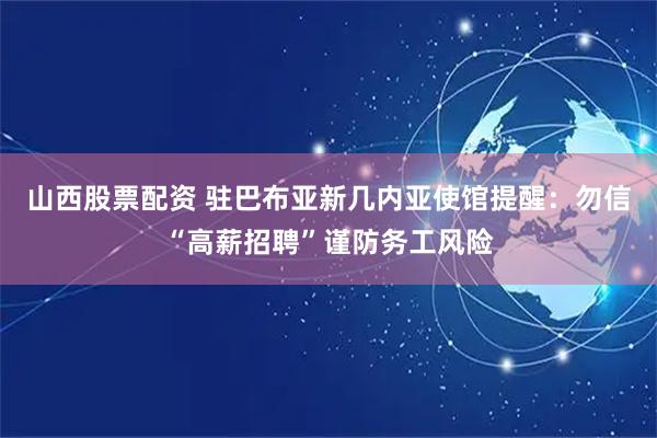 山西股票配资 驻巴布亚新几内亚使馆提醒：勿信“高薪招聘”谨防务工风险