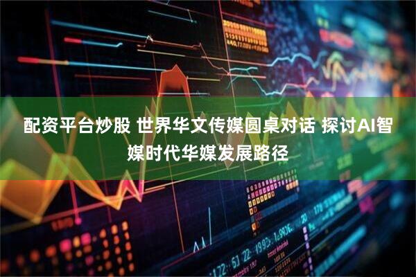 配资平台炒股 世界华文传媒圆桌对话 探讨AI智媒时代华媒发展路径