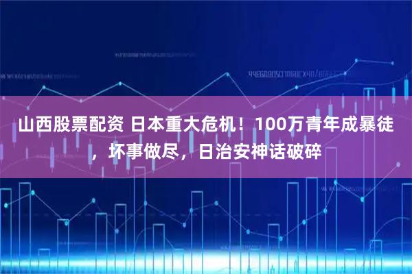 山西股票配资 日本重大危机！100万青年成暴徒，坏事做尽，日治安神话破碎