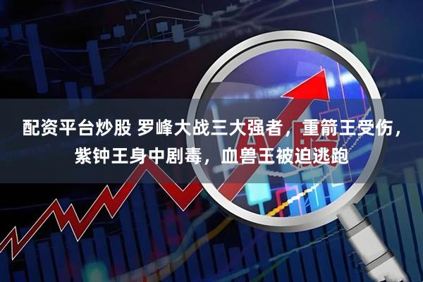 配资平台炒股 罗峰大战三大强者，重箭王受伤，紫钟王身中剧毒，血兽王被迫逃跑