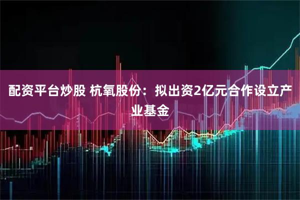 配资平台炒股 杭氧股份：拟出资2亿元合作设立产业基金