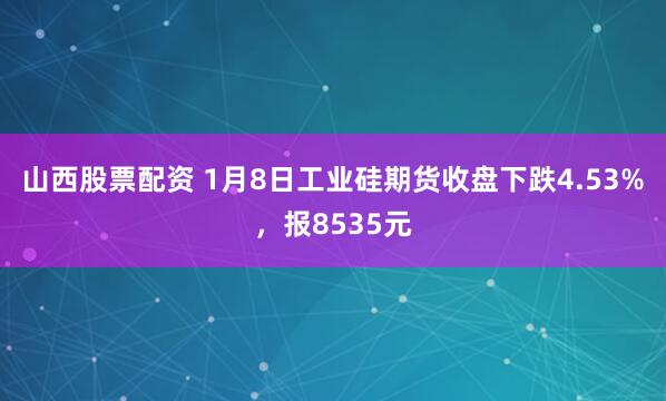 山西股票配资 1月8日工业硅期货收盘下跌4.53%，报8535元