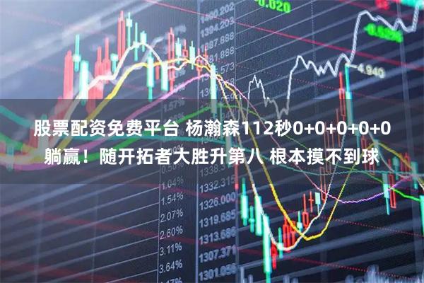 股票配资免费平台 杨瀚森112秒0+0+0+0+0躺赢！随开拓者大胜升第八 根本摸不到球