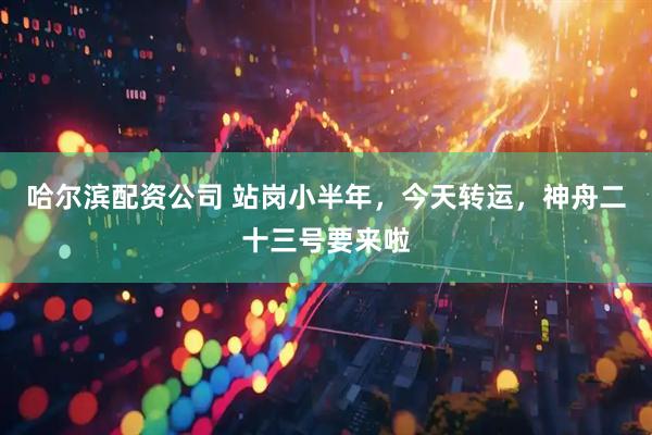 哈尔滨配资公司 站岗小半年，今天转运，神舟二十三号要来啦